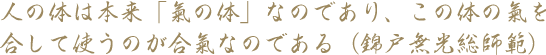 人の体は本来「氣の体」なのであり、この体の氣を合して使うのが合氣なのである（錦戸武夫総師範）